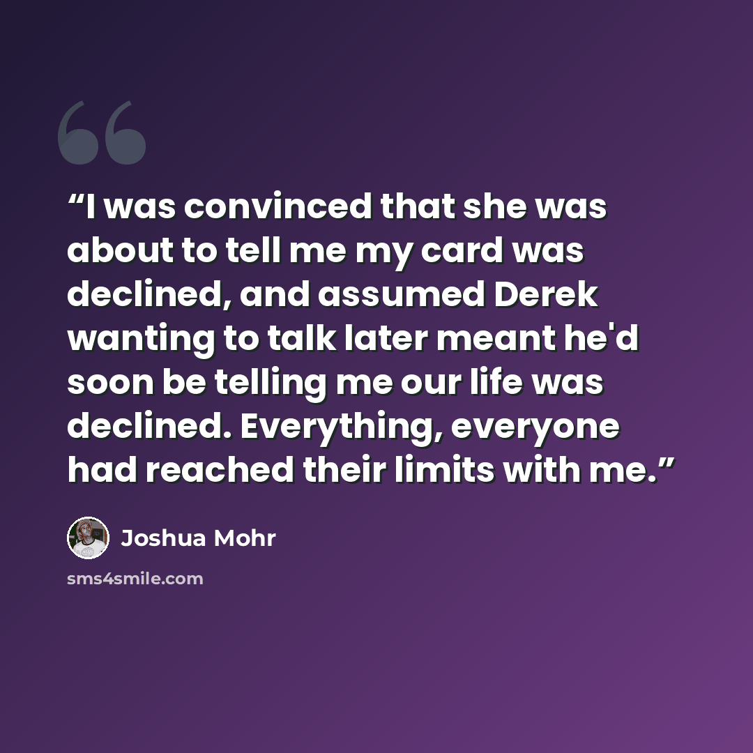 “I was convinced that she was about to tell me my card was declined, and assumed Derek wanting to talk later meant he'd soon be telling me our life was declined. Everything, everyone had reached their limits with me.” quote by Joshua Mohr