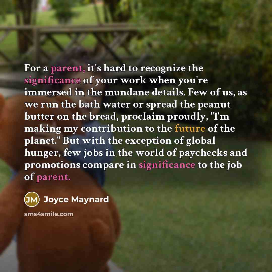 “For a parent, it's hard to recognize the significance of your work when you're immersed in the mundane details. Few of us, as we run the bath water or spread the peanut butter on the bread, proclaim proudly, "I'm making my contribution to the future of the planet." But with the exception of global…” quote by Joyce Maynard