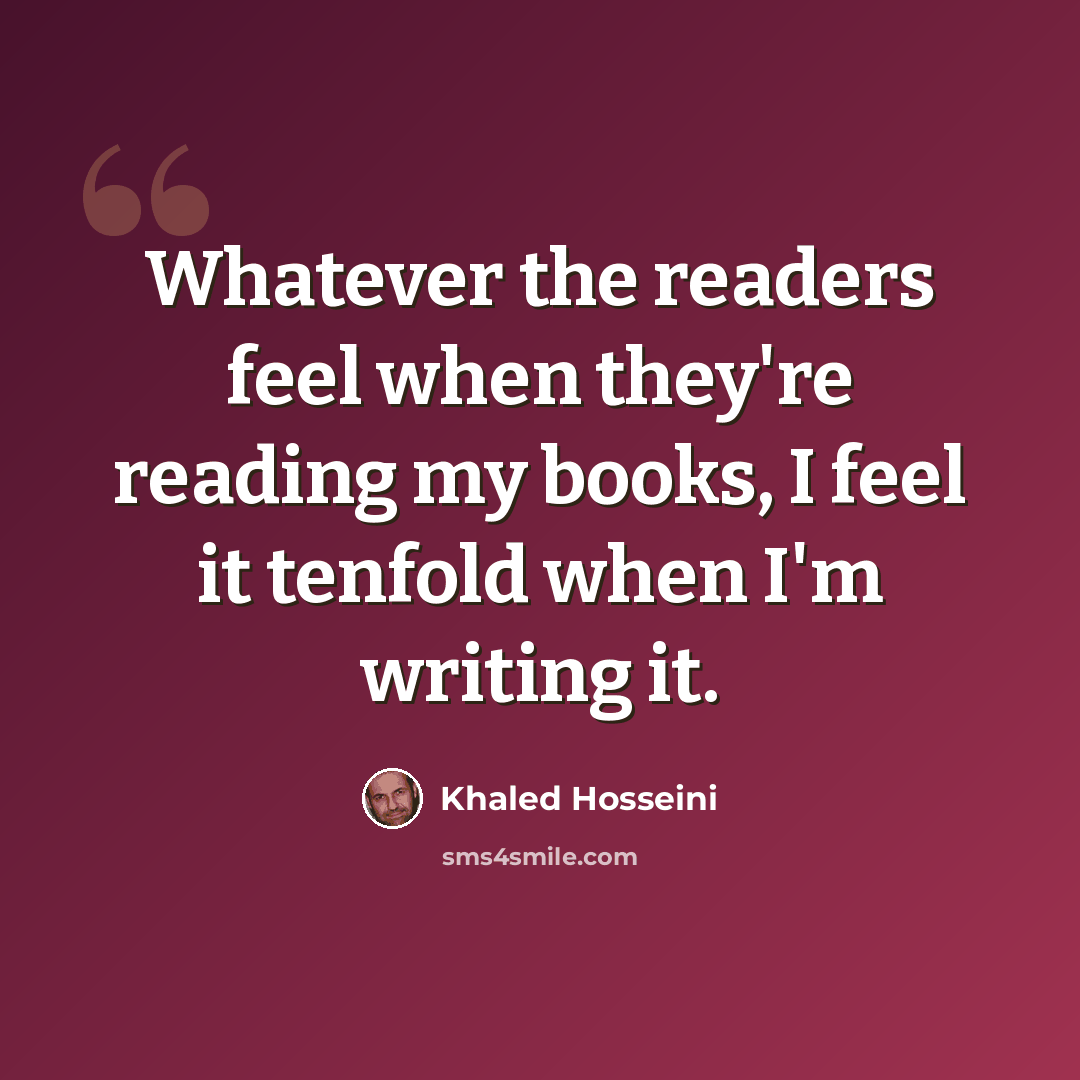 “Whatever the readers feel when they're reading my books, I feel it tenfold when I'm writing it.” quote by Khaled Hosseini