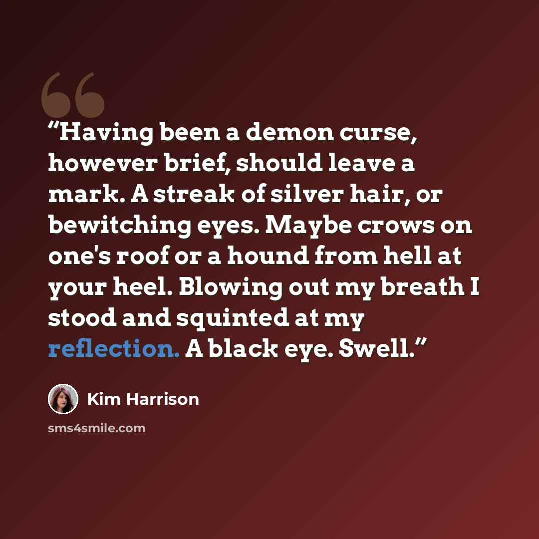 “Having been a demon curse, however brief, should leave a mark. A streak of silver hair, or bewitching eyes. Maybe crows on one's roof or a hound from hell at your heel. Blowing out my breath I stood and squinted at my reflection. A black eye. Swell.” quote by Kim Harrison