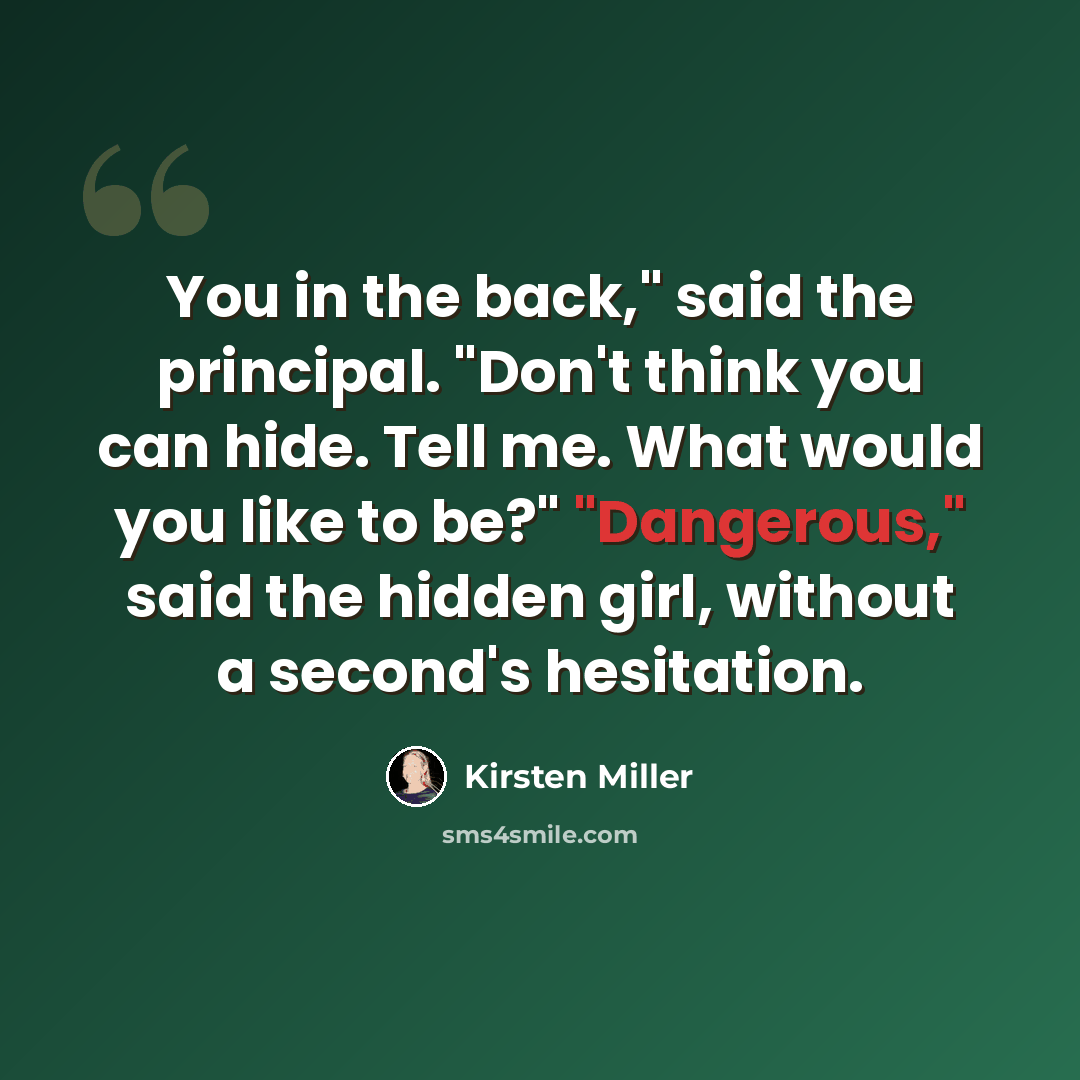 “You in the back," said the principal. "Don't think you can hide. Tell me. What would you like to be?" "Dangerous," said the hidden girl, without a second's hesitation.” quote by Kirsten Miller