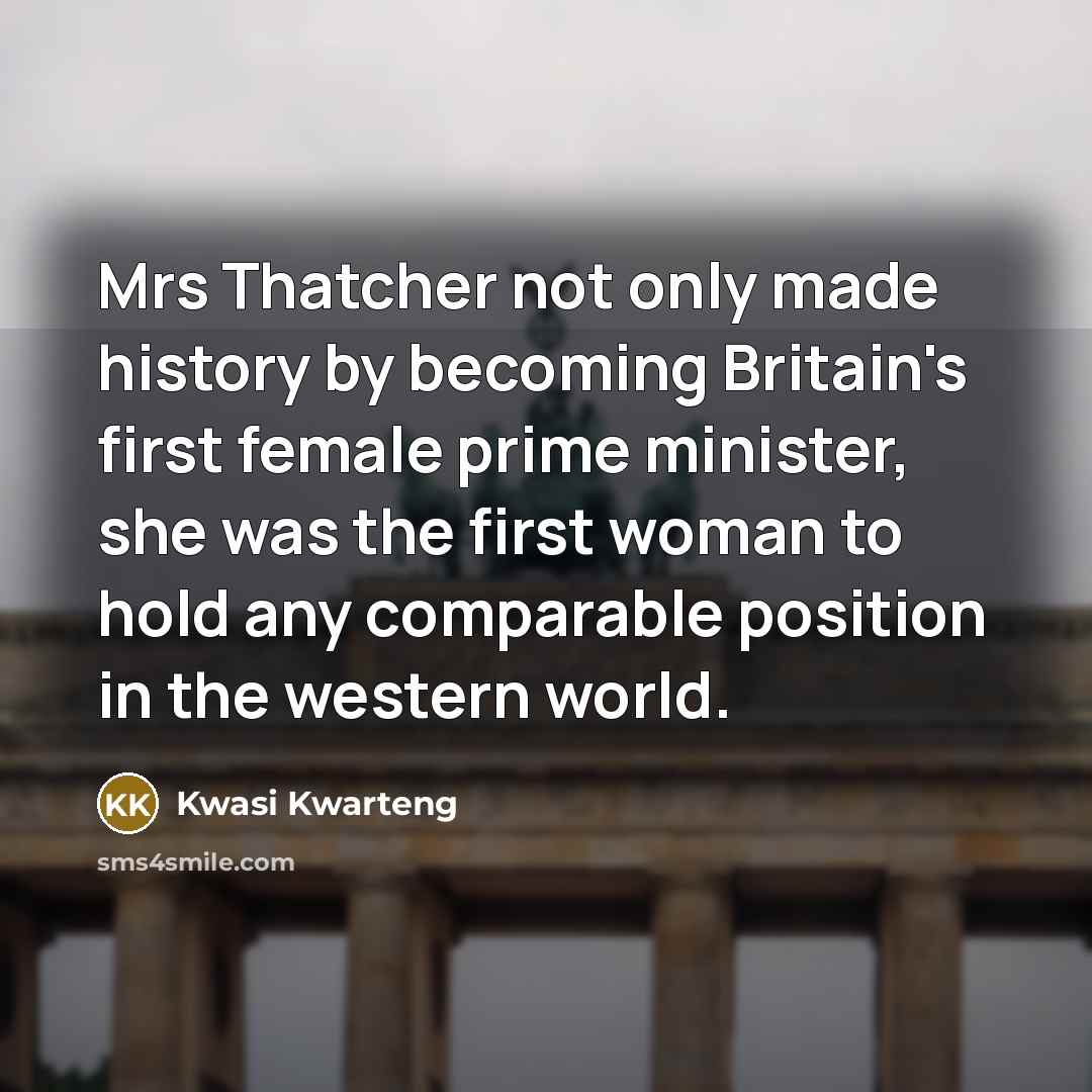 “Mrs Thatcher not only made history by becoming Britain's first female prime minister, she was the first woman to hold any comparable position in the western world.” quote by Kwasi Kwarteng