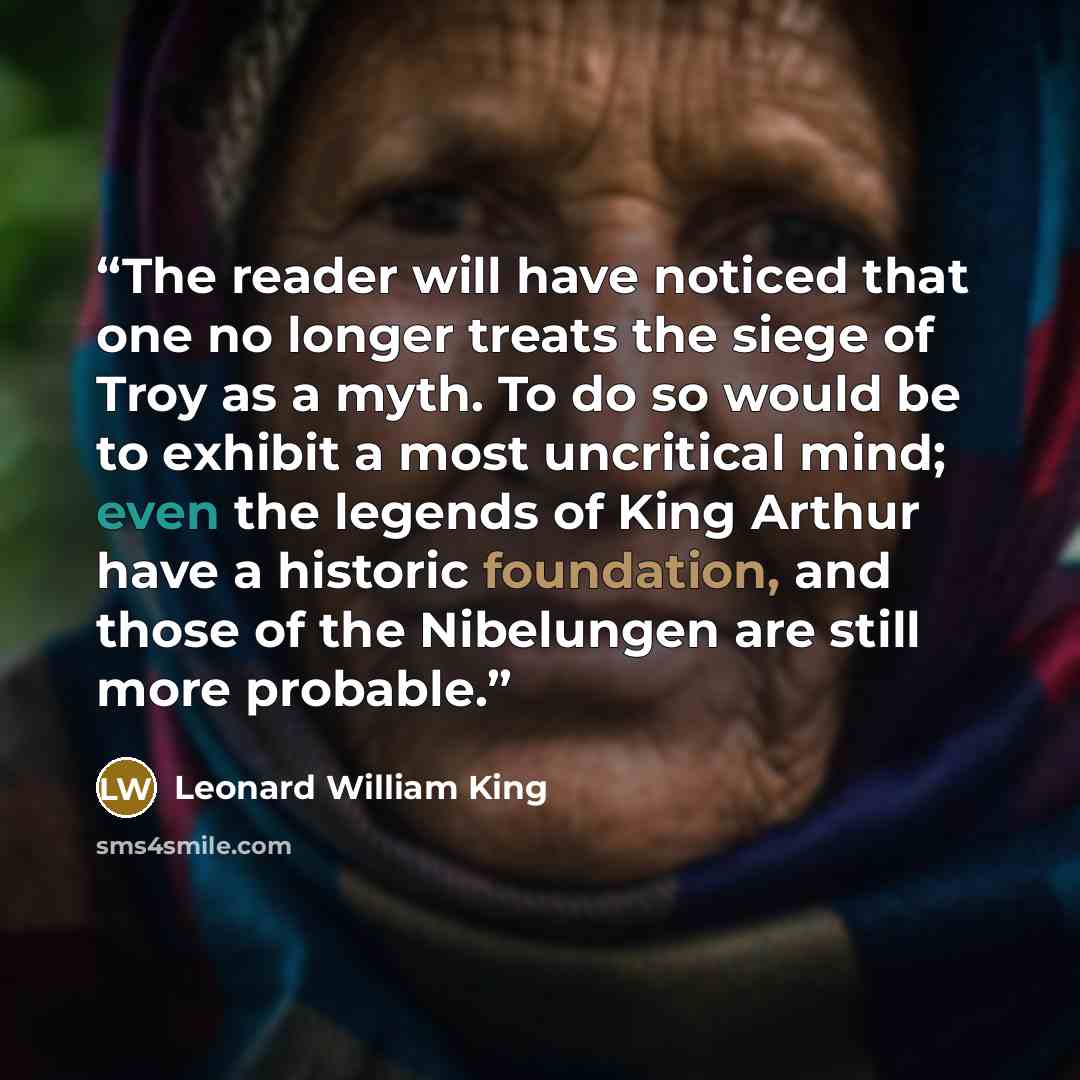“The reader will have noticed that one no longer treats the siege of Troy as a myth. To do so would be to exhibit a most uncritical mind; even the legends of King Arthur have a historic foundation, and those of the Nibelungen are still more probable.” quote by Leonard William King