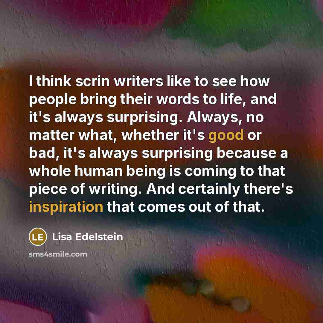 “I think scrin writers like to see how people bring their words to life, and it's always surprising. Always, no matter what, whether it's good or bad, it's always surprising because a whole human being is coming to that piece of writing. And certainly there's inspiration that comes out of that.” quote by Lisa Edelstein