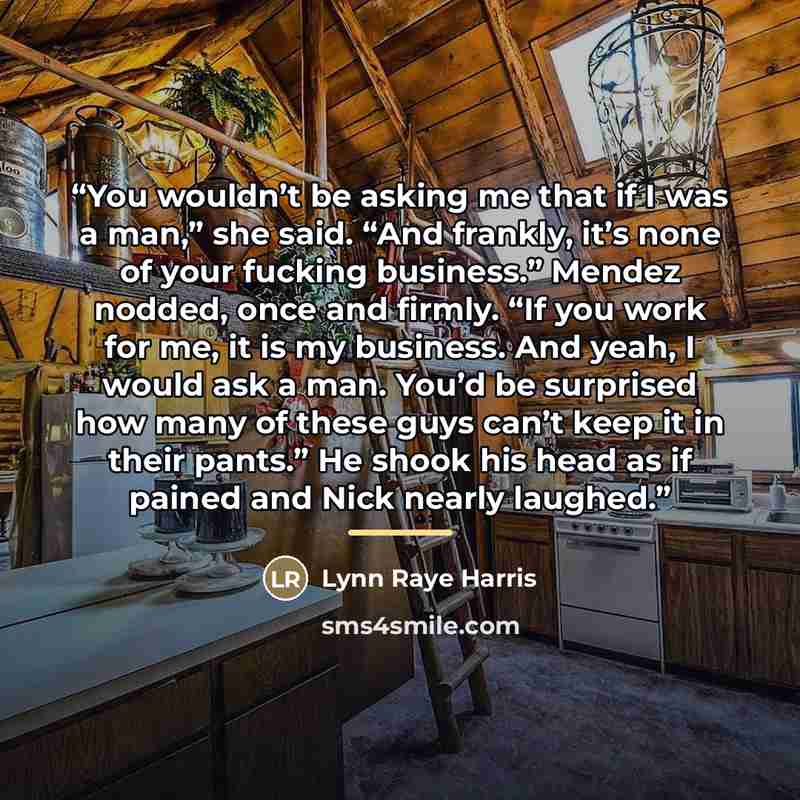 “You wouldn’t be asking me that if I was a man,” she said. “And frankly, it’s none of your fucking business.” Mendez nodded, once and firmly. “If you work for me, it is my business. And yeah, I would ask a man. You’d be surprised how many of these guys can’t keep it in their pants.” He shook his…” quote by Lynn Raye Harris