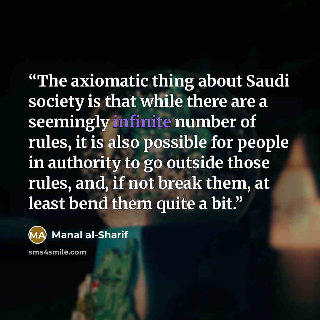 “The axiomatic thing about Saudi society is that while there are a seemingly infinite number of rules, it is also possible for people in authority to go outside those rules, and, if not break them, at least bend them quite a bit.” quote by Manal al-Sharif