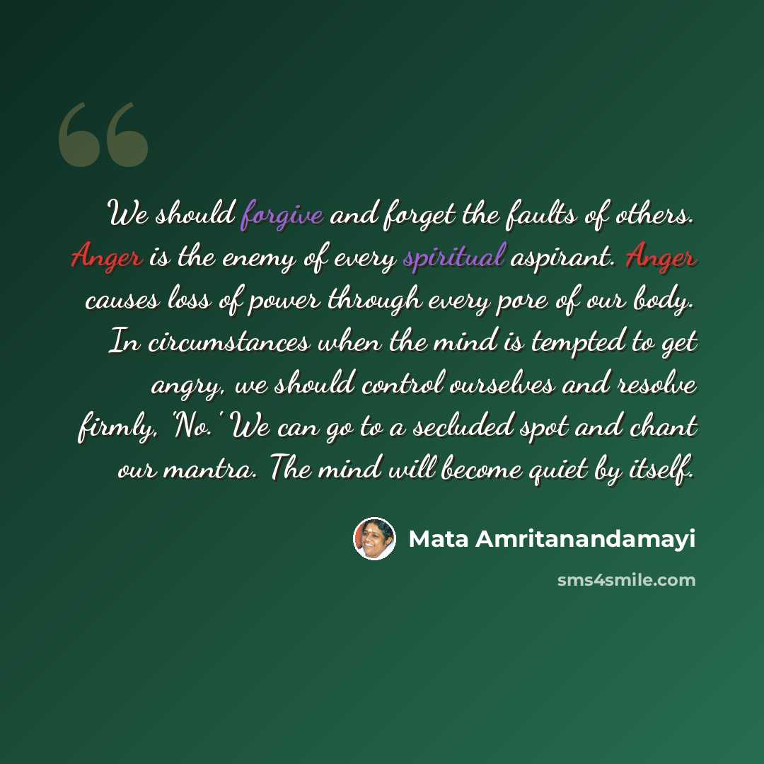 “We should forgive and forget the faults of others. Anger is the enemy of every spiritual aspirant. Anger causes loss of power through every pore of our body. In circumstances when the mind is tempted to get angry, we should control ourselves and resolve firmly, 'No.' We can go to a secluded spot…” quote by Mata Amritanandamayi
