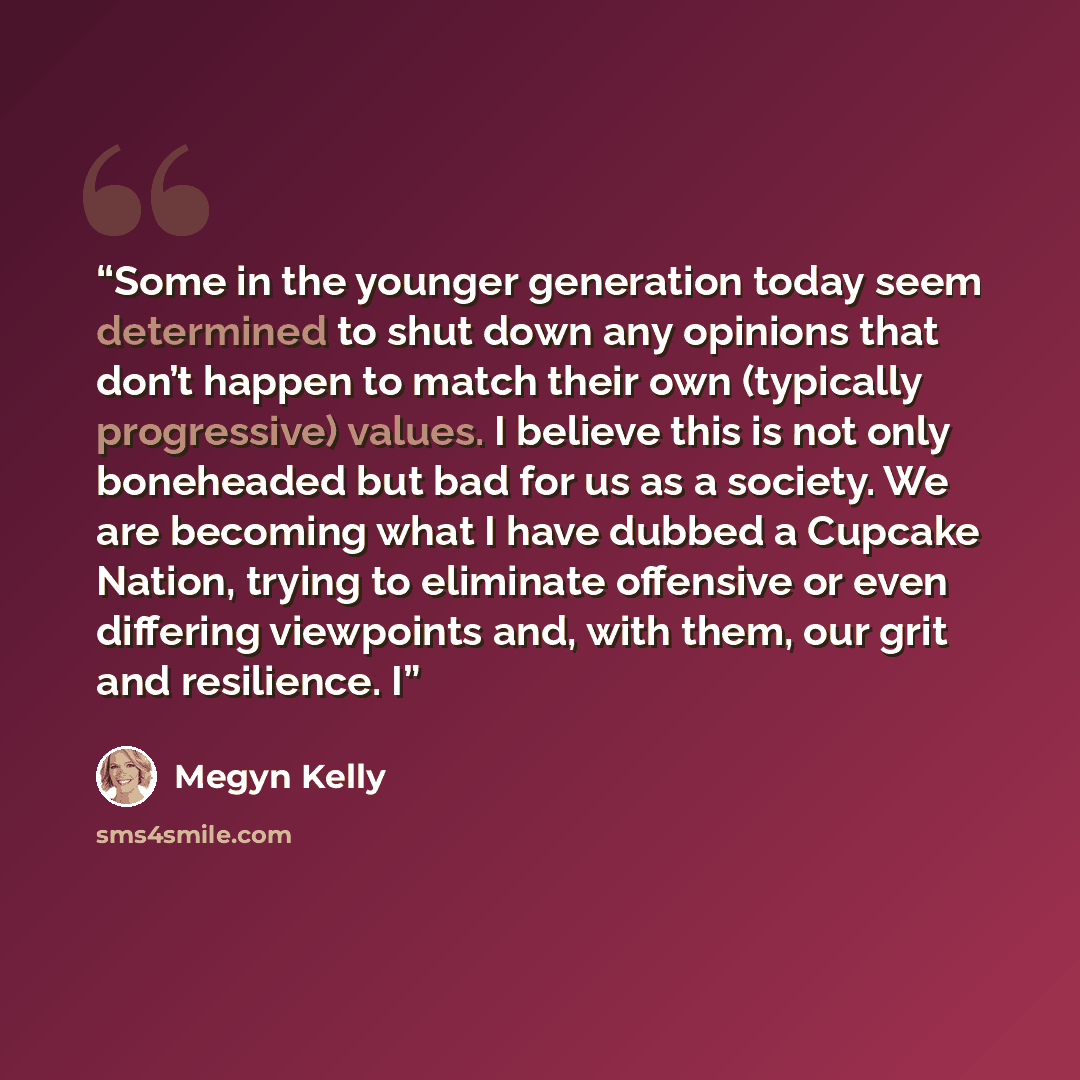 “Some in the younger generation today seem determined to shut down any opinions that don’t happen to match their own (typically progressive) values. I believe this is not only boneheaded but bad for us as a society. We are becoming what I have dubbed a Cupcake Nation, trying to eliminate offensive…” quote by Megyn Kelly