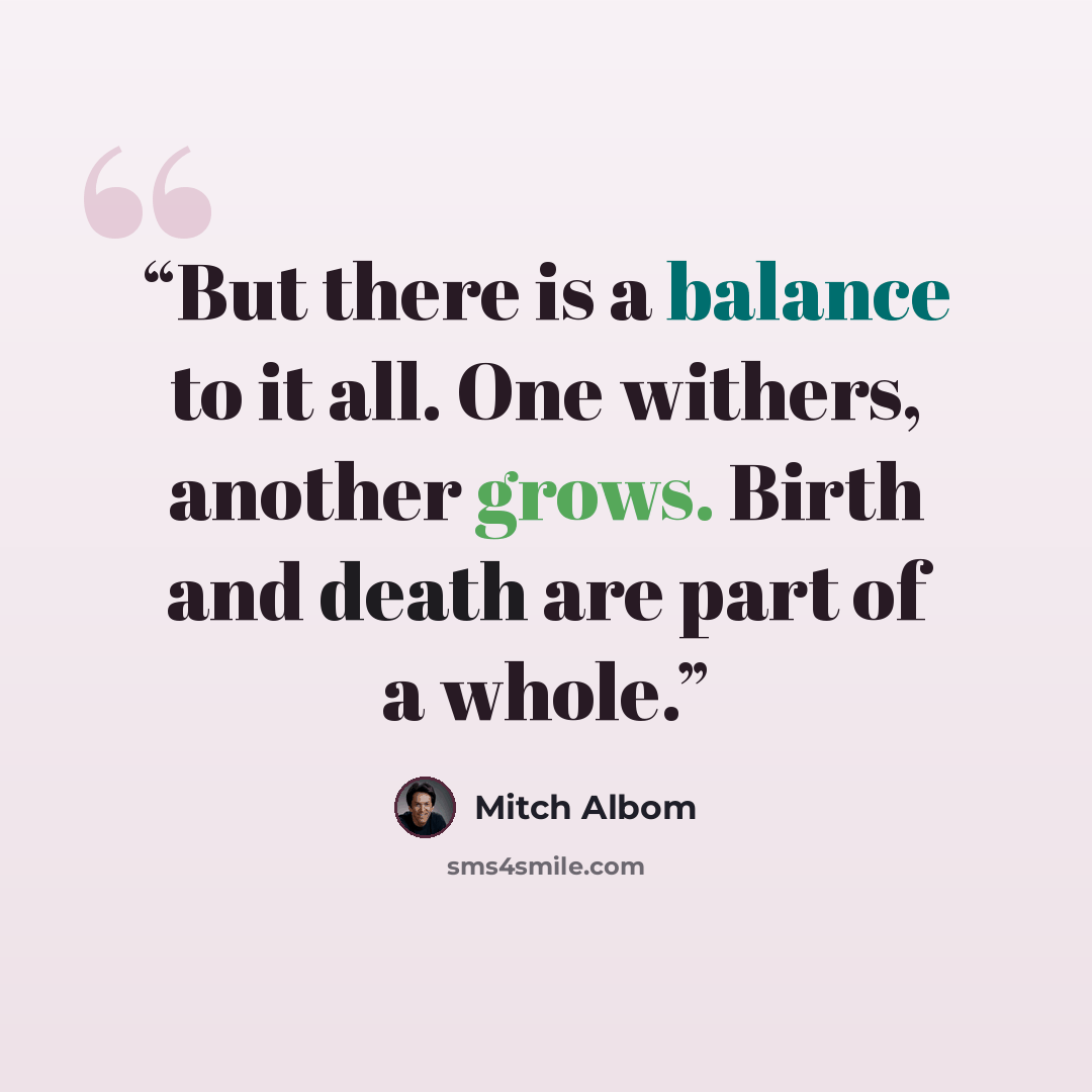 “But there is a balance to it all. One withers, another grows. Birth and death are part of a whole.” quote by Mitch Albom