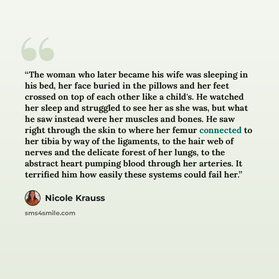 “The woman who later became his wife was sleeping in his bed, her face buried in the pillows and her feet crossed on top of each other like a child's. He watched her sleep and struggled to see her as she was, but what he saw instead were her muscles and bones. He saw right through the skin to where…” quote by Nicole Krauss