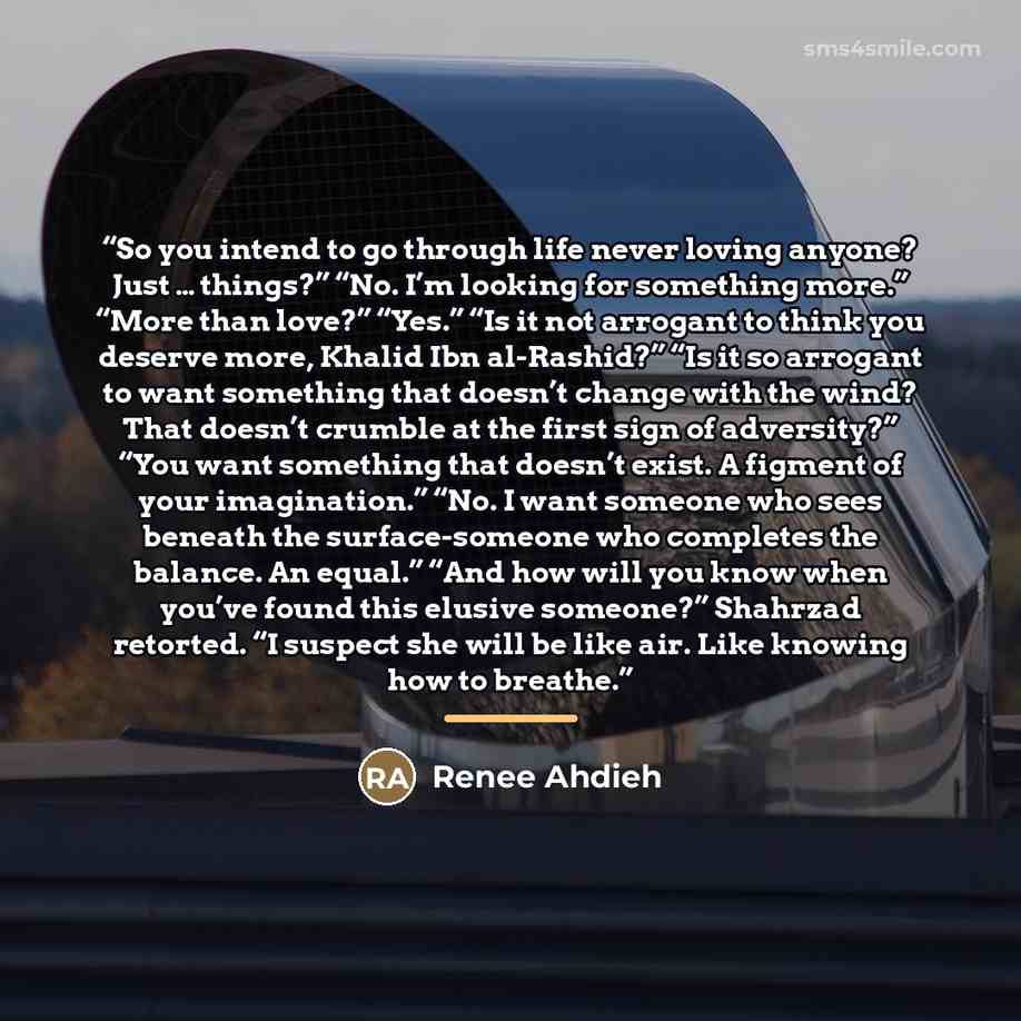 “So you intend to go through life never loving anyone? Just … things?” “No. I’m looking for something more.” “More than love?” “Yes.” “Is it not arrogant to think you deserve more, Khalid Ibn al-Rashid?” “Is it so arrogant to want something that doesn’t change with the wind? That doesn’t crumble at…” quote by Renee Ahdieh