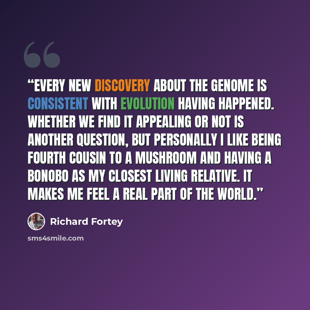 “Every new discovery about the genome is consistent with evolution having happened. Whether we find it appealing or not is another question, but personally I like being fourth cousin to a mushroom and having a bonobo as my closest living relative. It makes me feel a real part of the world.” quote by Richard Fortey