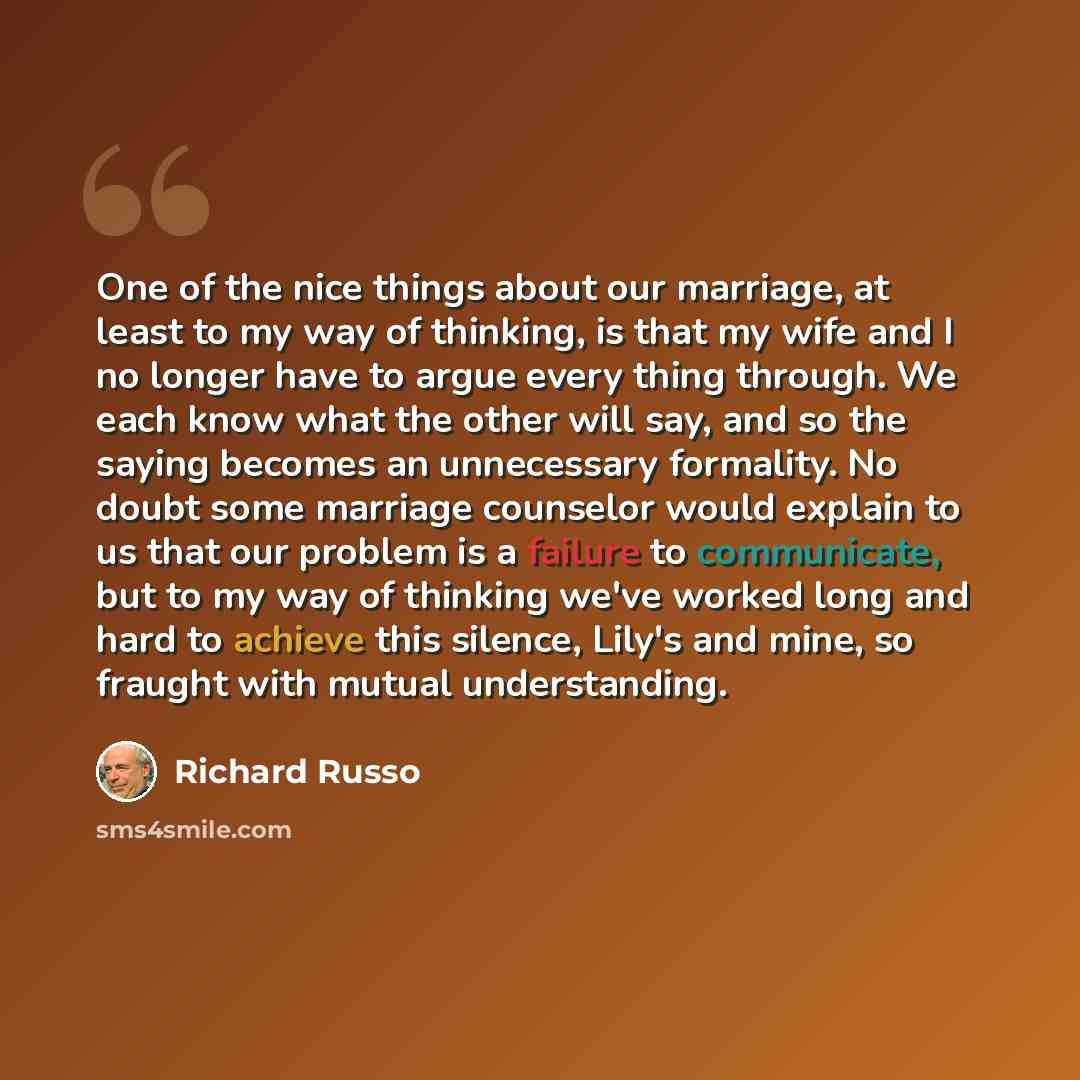“One of the nice things about our marriage, at least to my way of thinking, is that my wife and I no longer have to argue every thing through. We each know what the other will say, and so the saying becomes an unnecessary formality. No doubt some marriage counselor would explain to us that our…” quote by Richard Russo