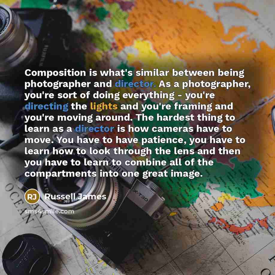 “Composition is what's similar between being photographer and director. As a photographer, you're sort of doing everything - you're directing the lights and you're framing and you're moving around. The hardest thing to learn as a director is how cameras have to move. You have to have patience, you…” quote by Russell James