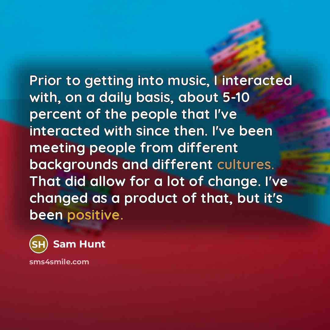 “Prior to getting into music, I interacted with, on a daily basis, about 5-10 percent of the people that I've interacted with since then. I've been meeting people from different backgrounds and different cultures. That did allow for a lot of change. I've changed as a product of that, but it's been…” quote by Sam Hunt