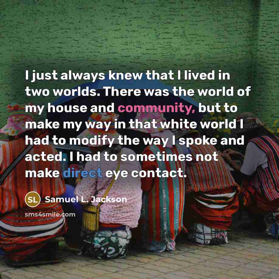 “I just always knew that I lived in two worlds. There was the world of my house and community, but to make my way in that white world I had to modify the way I spoke and acted. I had to sometimes not make direct eye contact.” quote by Samuel L. Jackson