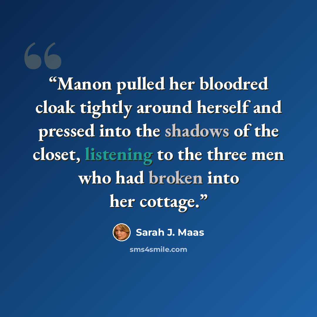 “Manon pulled her bloodred cloak tightly around herself and pressed into the shadows of the closet, listening to the three men who had broken into her cottage.” quote by Sarah J. Maas