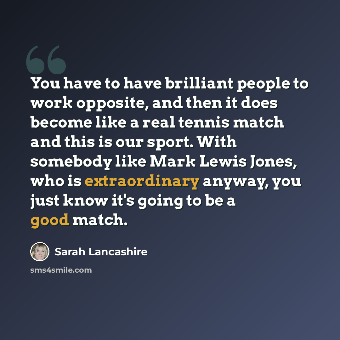 “You have to have brilliant people to work opposite, and then it does become like a real tennis match and this is our sport. With somebody like Mark Lewis Jones, who is extraordinary anyway, you just know it's going to be a good match.” quote by Sarah Lancashire