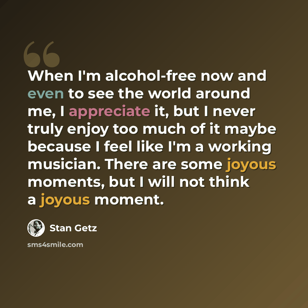 “When I'm alcohol-free now and even to see the world around me, I appreciate it, but I never truly enjoy too much of it maybe because I feel like I'm a working musician. There are some joyous moments, but I will not think a joyous moment.” quote by Stan Getz