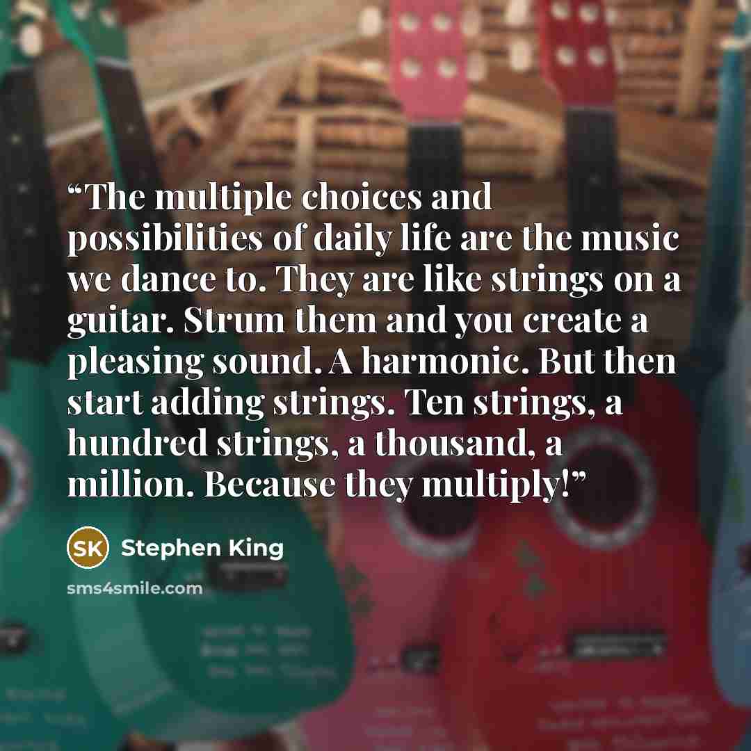 “The multiple choices and possibilities of daily life are the music we dance to. They are like strings on a guitar. Strum them and you create a pleasing sound. A harmonic. But then start adding strings. Ten strings, a hundred strings, a thousand, a million. Because they multiply!” quote by Stephen King