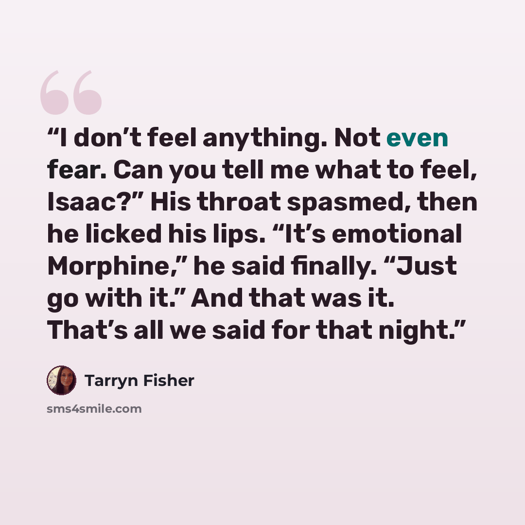 “I don’t feel anything. Not even fear. Can you tell me what to feel, Isaac?” His throat spasmed, then he licked his lips. “It’s emotional Morphine,” he said finally. “Just go with it.” And that was it. That’s all we said for that night.” quote by Tarryn Fisher