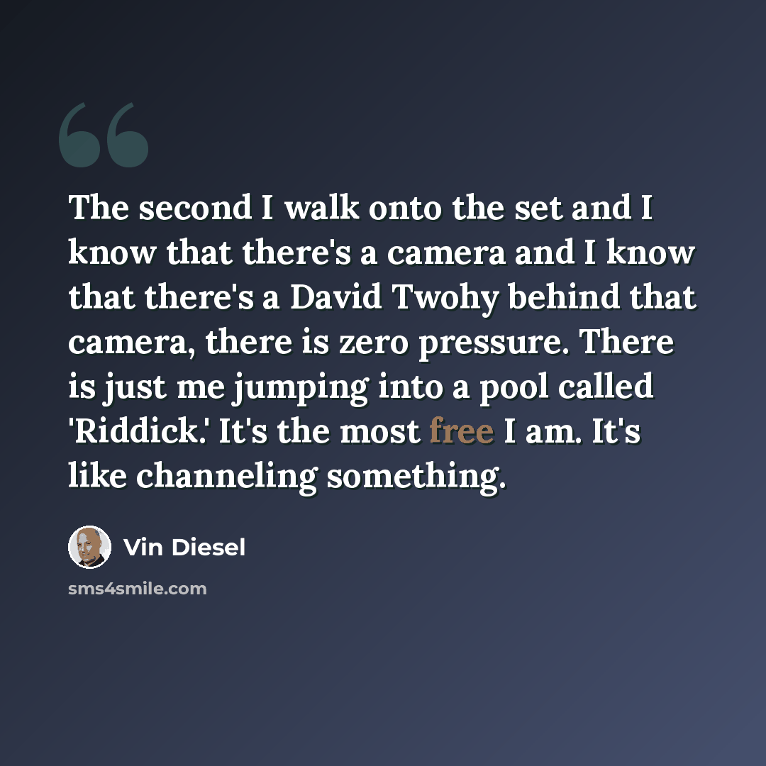“The second I walk onto the set and I know that there's a camera and I know that there's a David Twohy behind that camera, there is zero pressure. There is just me jumping into a pool called 'Riddick.' It's the most free I am. It's like channeling something.” quote by Vin Diesel