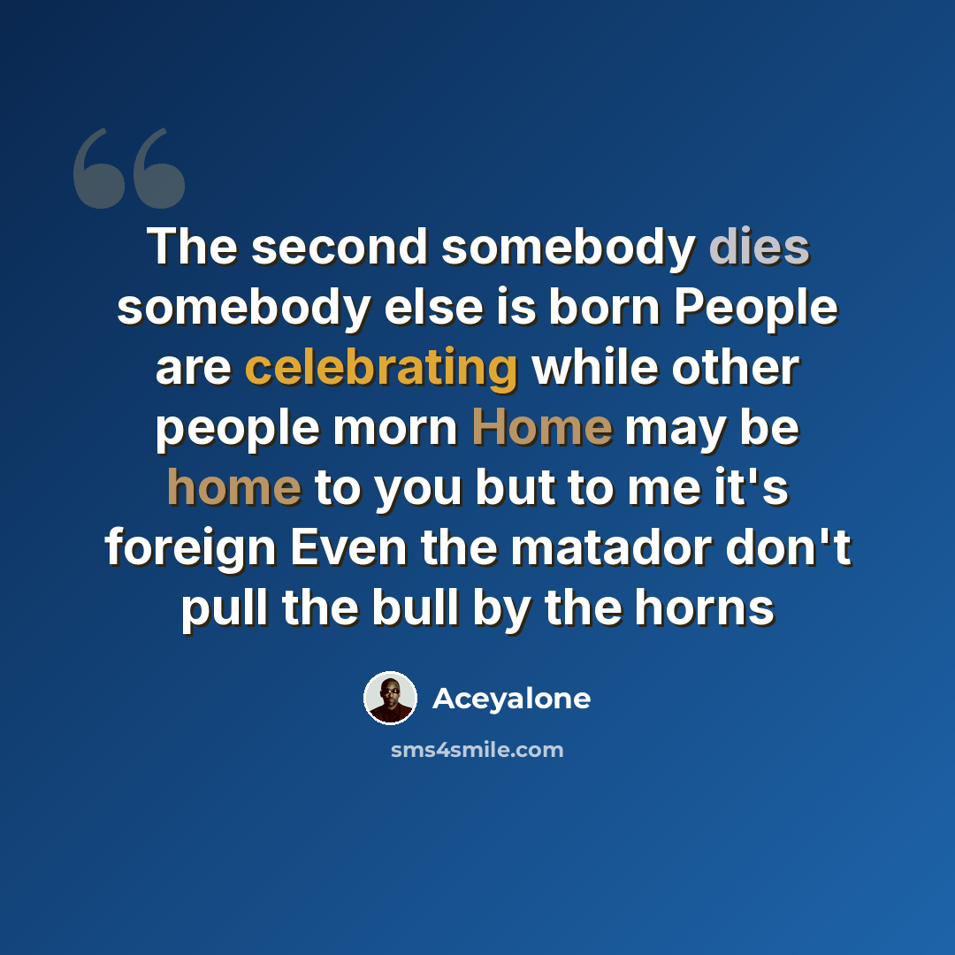 “The second somebody dies somebody else is born People are celebrating while other people morn Home may be home to you but to me it's foreign Even the matador don't pull the bull by the horns” quote by Aceyalone