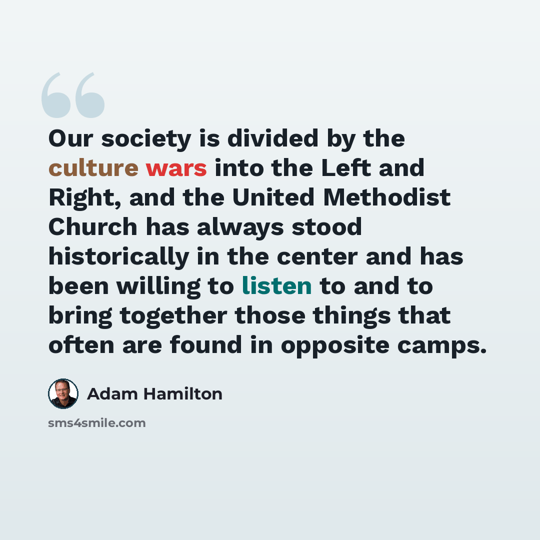 “Our society is divided by the culture wars into the Left and Right, and the United Methodist Church has always stood historically in the center and has been willing to listen to and to bring together those things that often are found in opposite camps.” quote by Adam Hamilton