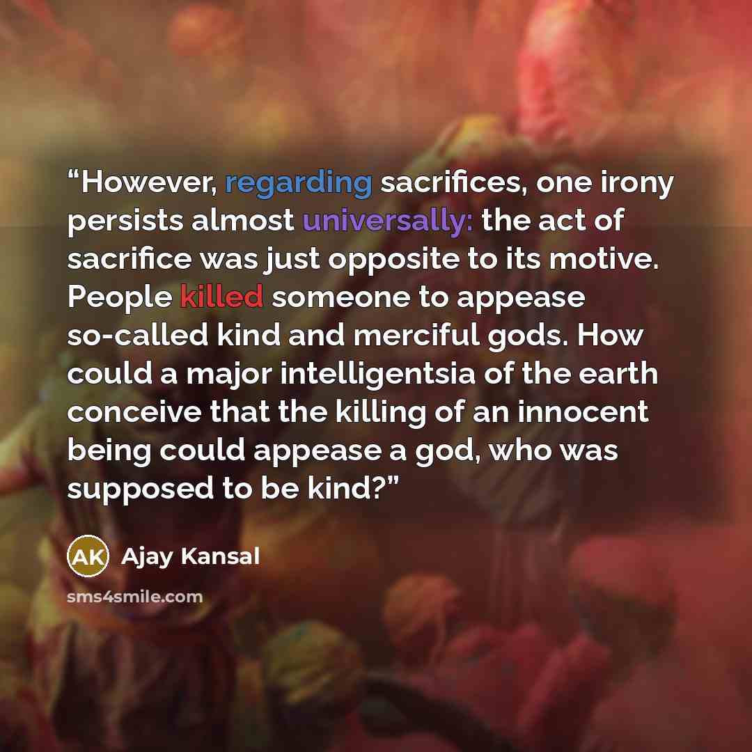 “However, regarding sacrifices, one irony persists almost universally: the act of sacrifice was just opposite to its motive. People killed someone to appease so-called kind and merciful gods. How could a major intelligentsia of the earth conceive that the killing of an innocent being could appease…” quote by Ajay Kansal