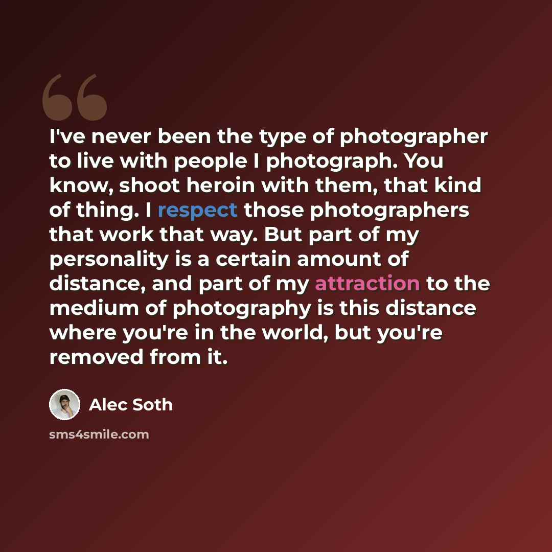 “I've never been the type of photographer to live with people I photograph. You know, shoot heroin with them, that kind of thing. I respect those photographers that work that way. But part of my personality is a certain amount of distance, and part of my attraction to the medium of photography is…” quote by Alec Soth