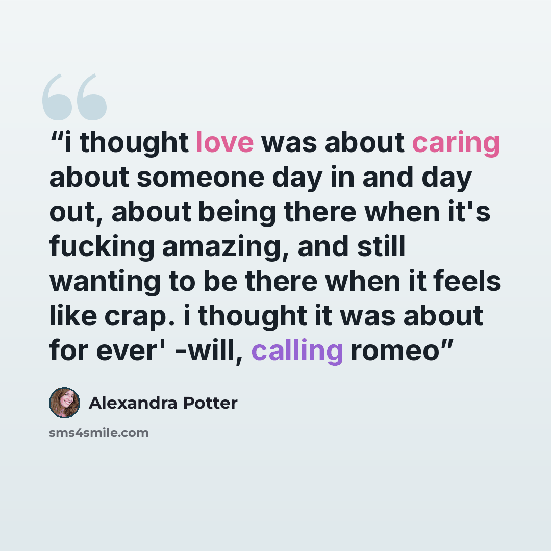 “i thought love was about caring about someone day in and day out, about being there when it's fucking amazing, and still wanting to be there when it feels like crap. i thought it was about for ever' -will, calling romeo” quote by alexandra potter