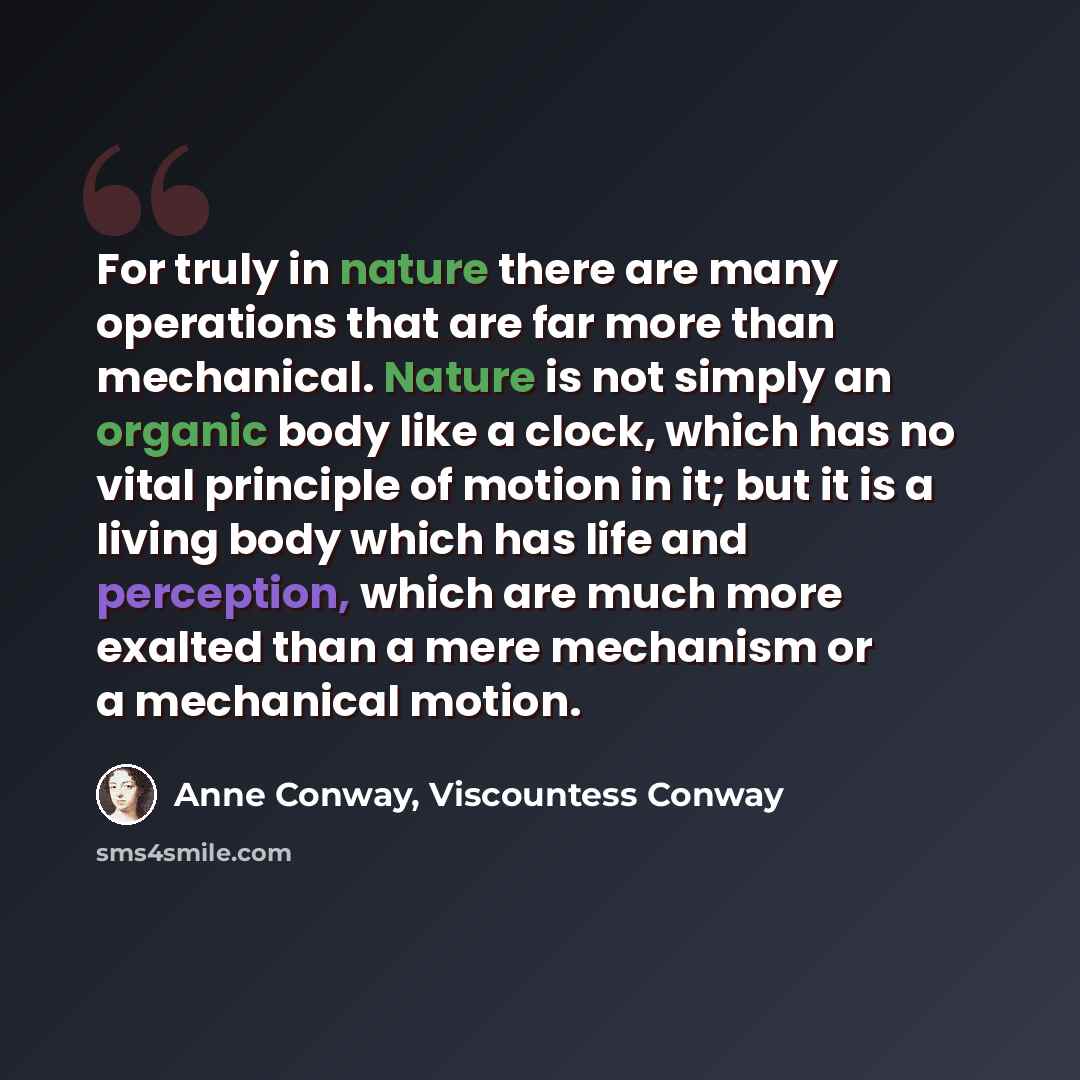 “For truly in nature there are many operations that are far more than mechanical. Nature is not simply an organic body like a clock, which has no vital principle of motion in it; but it is a living body which has life and perception, which are much more exalted than a mere mechanism or a mechanical…” quote by Anne Conway, Viscountess Conway