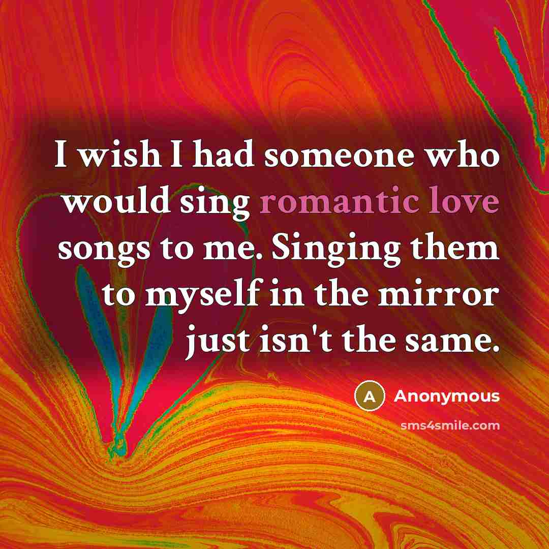 “I wish I had someone who would sing romantic love songs to me. Singing them to myself in the mirror just isn't the same.” quote by Anonymous