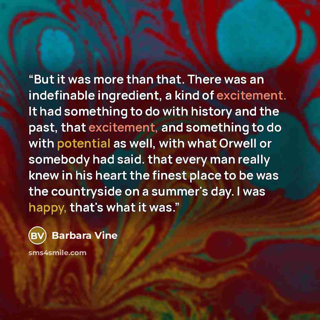 “But it was more than that. There was an indefinable ingredient, a kind of excitement. It had something to do with history and the past, that excitement, and something to do with potential as well, with what Orwell or somebody had said. that every man really knew in his heart the finest place to be…” quote by Barbara Vine