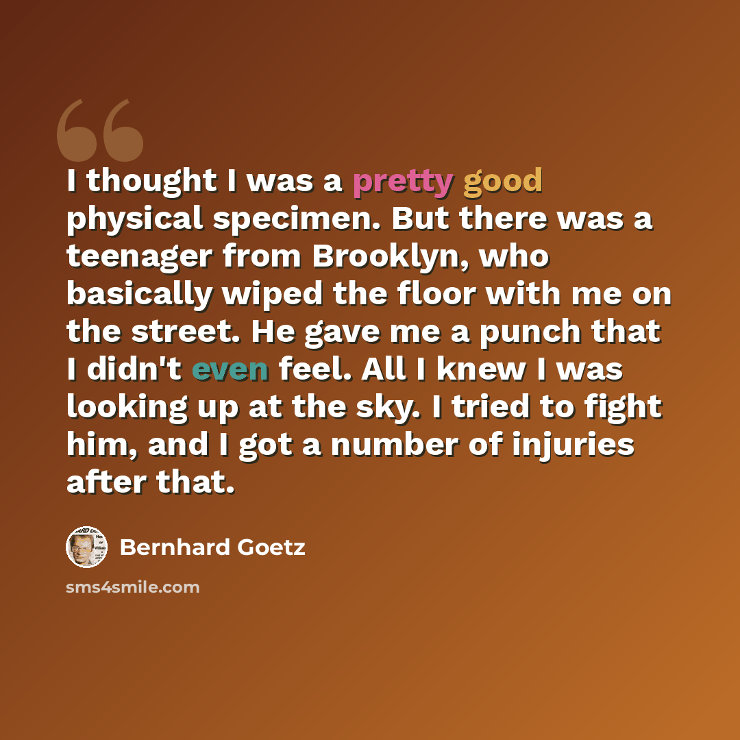 “I thought I was a pretty good physical specimen. But there was a teenager from Brooklyn, who basically wiped the floor with me on the street. He gave me a punch that I didn't even feel. All I knew I was looking up at the sky. I tried to fight him, and I got a number of injuries after that.” quote by Bernhard Goetz