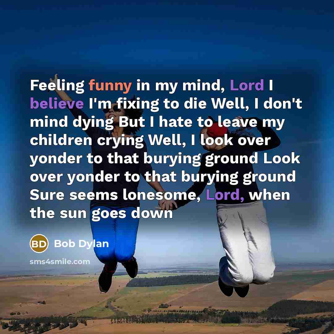“Feeling funny in my mind, Lord I believe I'm fixing to die Well, I don't mind dying But I hate to leave my children crying Well, I look over yonder to that burying ground Look over yonder to that burying ground Sure seems lonesome, Lord, when the sun goes down” quote by Bob Dylan