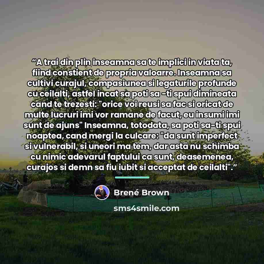 “A trai din plin inseamna sa te implici in viata ta, fiind constient de propria valoarre. Inseamna sa cultivi curajul, compasiunea si legaturile profunde cu ceilalti, astfel incat sa poti sa -ti spui dimineata cand te trezesti: "orice voi reusi sa fac si oricat de multe lucruri imi vor ramane de…” quote by Brené Brown