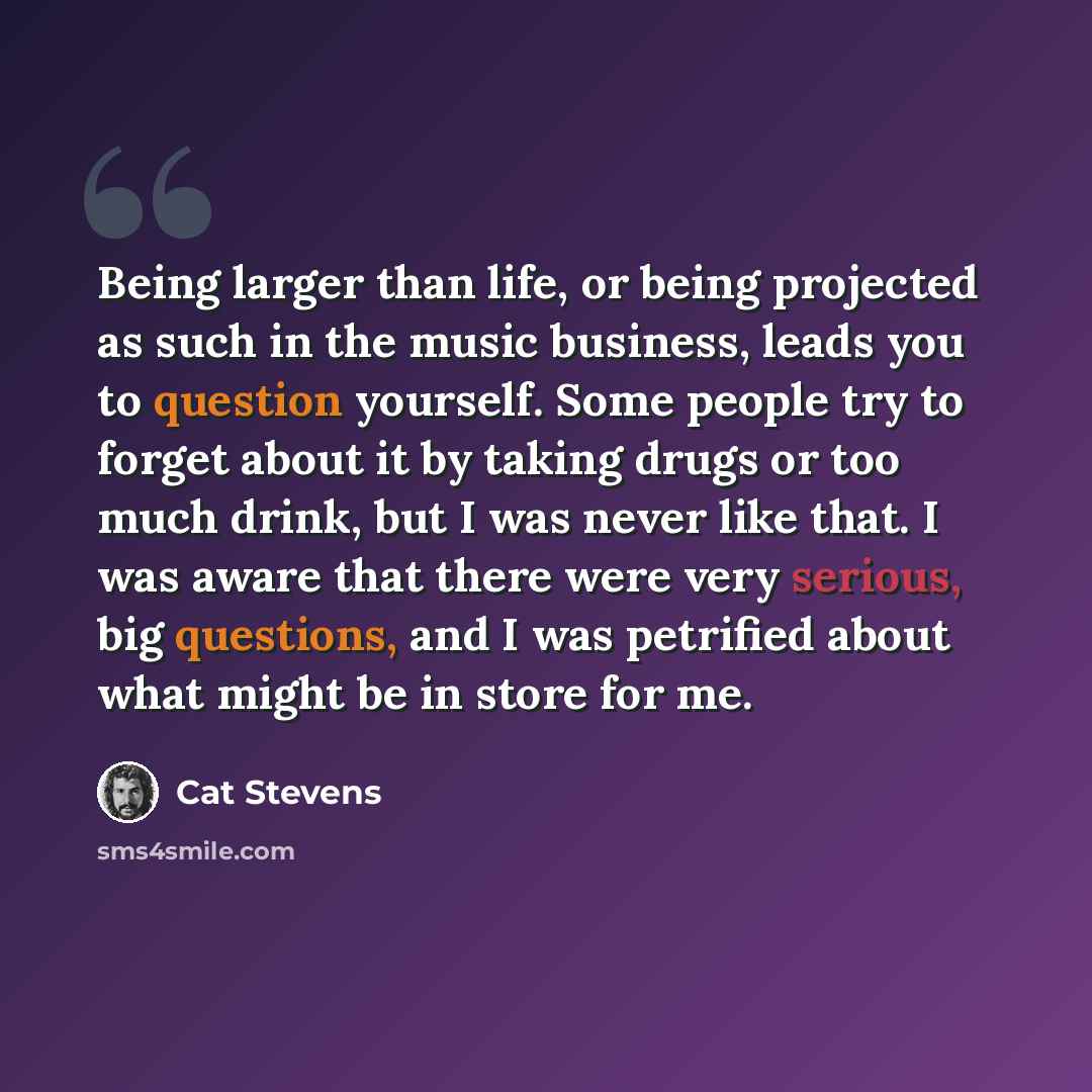 “Being larger than life, or being projected as such in the music business, leads you to question yourself. Some people try to forget about it by taking drugs or too much drink, but I was never like that. I was aware that there were very serious, big questions, and I was petrified about what might…” quote by Cat Stevens