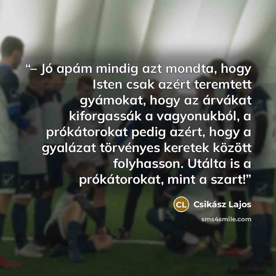 “– Jó apám mindig azt mondta, hogy Isten csak azért teremtett gyámokat, hogy az árvákat kiforgassák a vagyonukból, a prókátorokat pedig azért, hogy a gyalázat törvényes keretek között folyhasson. Utálta is a prókátorokat, mint a szart!” quote by Csikász Lajos