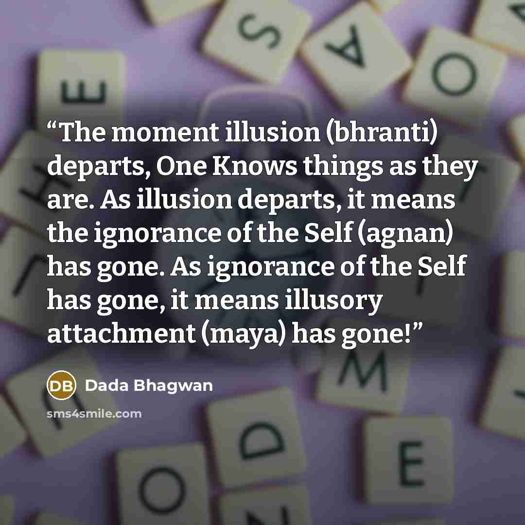 “The moment illusion (bhranti) departs, One Knows things as they are. As illusion departs, it means the ignorance of the Self (agnan) has gone. As ignorance of the Self has gone, it means illusory attachment (maya) has gone!” quote by Dada Bhagwan