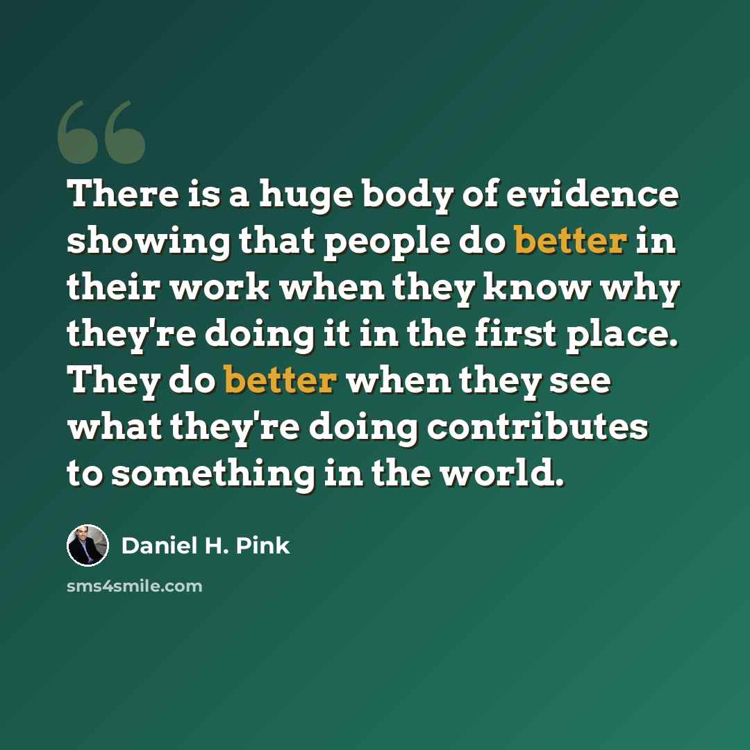 “There is a huge body of evidence showing that people do better in their work when they know why they're doing it in the first place. They do better when they see what they're doing contributes to something in the world.” quote by Daniel H. Pink