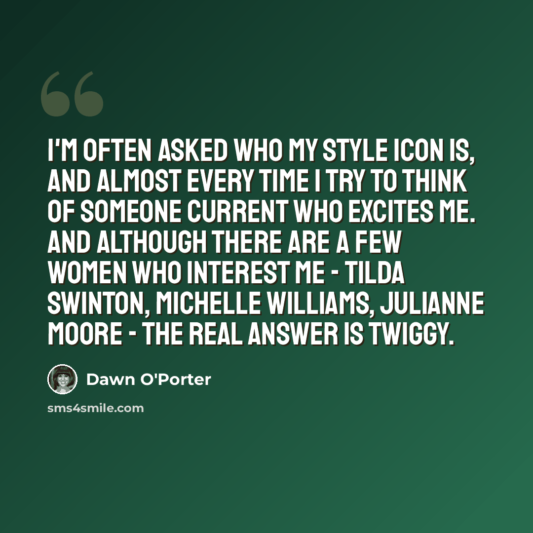 “I'm often asked who my style icon is, and almost every time I try to think of someone current who excites me. And although there are a few women who interest me - Tilda Swinton, Michelle Williams, Julianne Moore - the real answer is Twiggy.” quote by Dawn O'Porter
