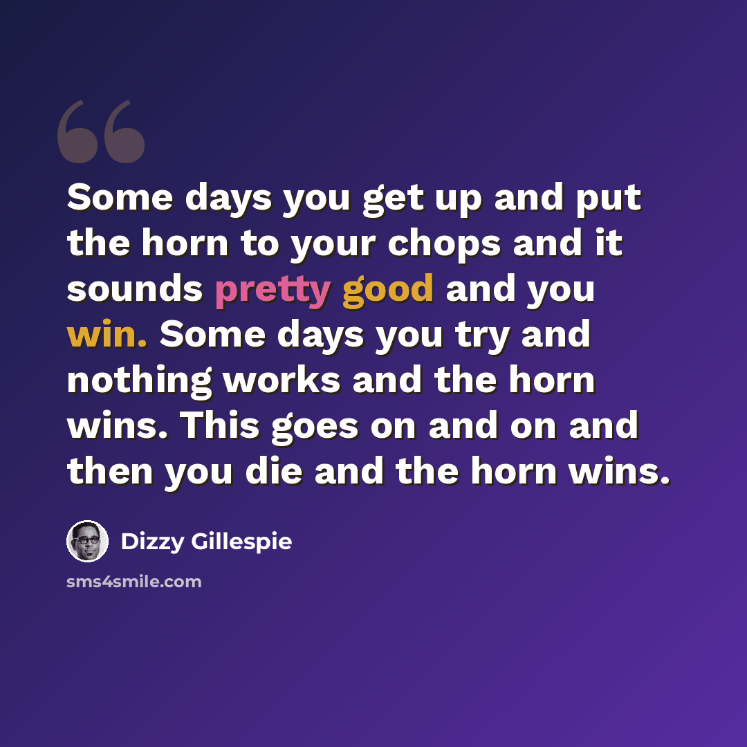 “Some days you get up and put the horn to your chops and it sounds pretty good and you win. Some days you try and nothing works and the horn wins. This goes on and on and then you die and the horn wins.” quote by Dizzy Gillespie