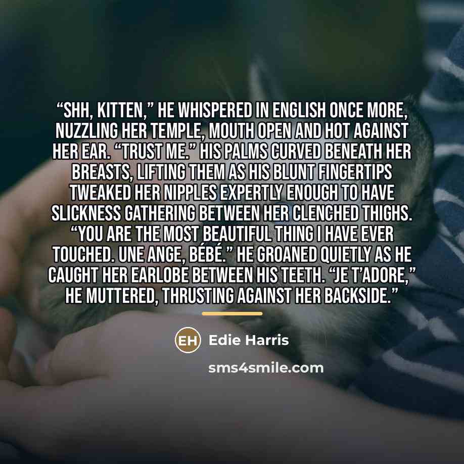 “Shh, kitten,” he whispered in English once more, nuzzling her temple, mouth open and hot against her ear. “Trust me.” His palms curved beneath her breasts, lifting them as his blunt fingertips tweaked her nipples expertly enough to have slickness gathering between her clenched thighs. “You are the…” quote by Edie Harris