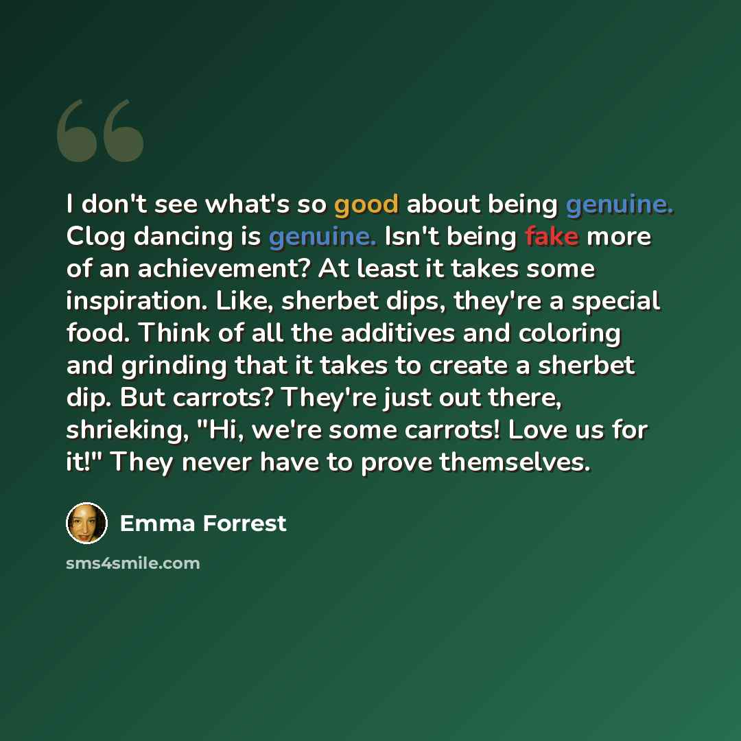 “I don't see what's so good about being genuine. Clog dancing is genuine. Isn't being fake more of an achievement? At least it takes some inspiration. Like, sherbet dips, they're a special food. Think of all the additives and coloring and grinding that it takes to create a sherbet dip. But carrots?…” quote by Emma Forrest