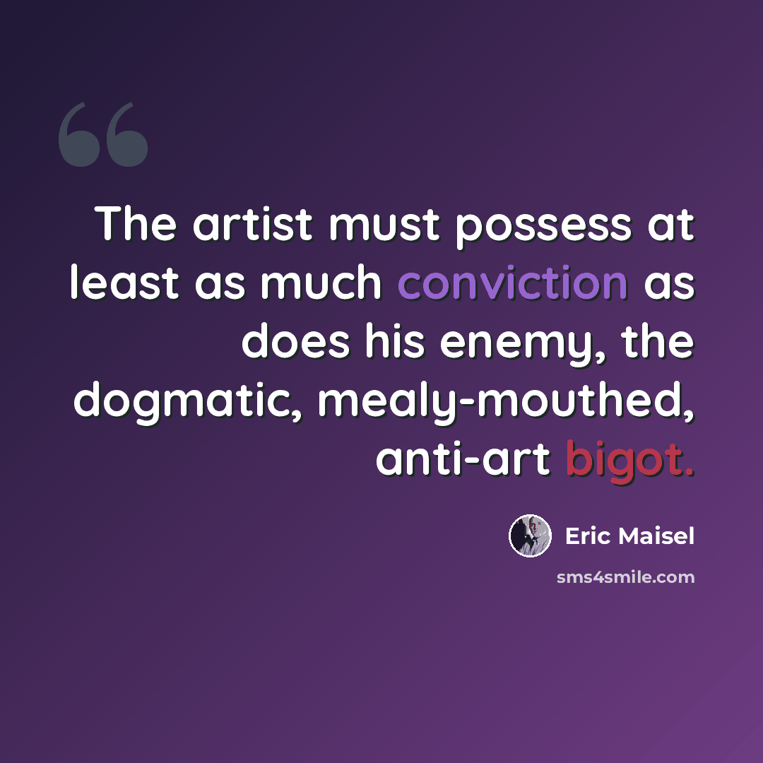 “The artist must possess at least as much conviction as does his enemy, the dogmatic, mealy-mouthed, anti-art bigot.” quote by Eric Maisel