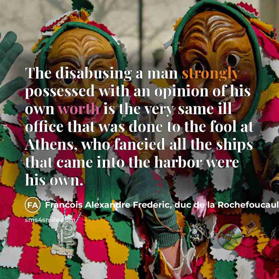 “The disabusing a man strongly possessed with an opinion of his own worth is the very same ill office that was done to the fool at Athens, who fancied all the ships that came into the harbor were his own.” quote by Francois Alexandre Frederic, duc de la Rochefoucauld-Liancourt