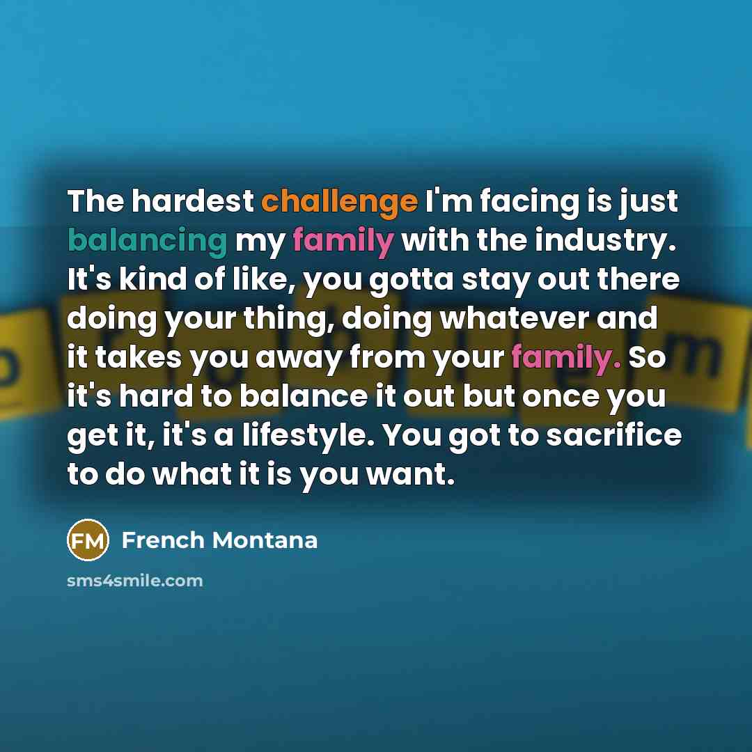 “The hardest challenge I'm facing is just balancing my family with the industry. It's kind of like, you gotta stay out there doing your thing, doing whatever and it takes you away from your family. So it's hard to balance it out but once you get it, it's a lifestyle. You got to sacrifice to do what…” quote by French Montana