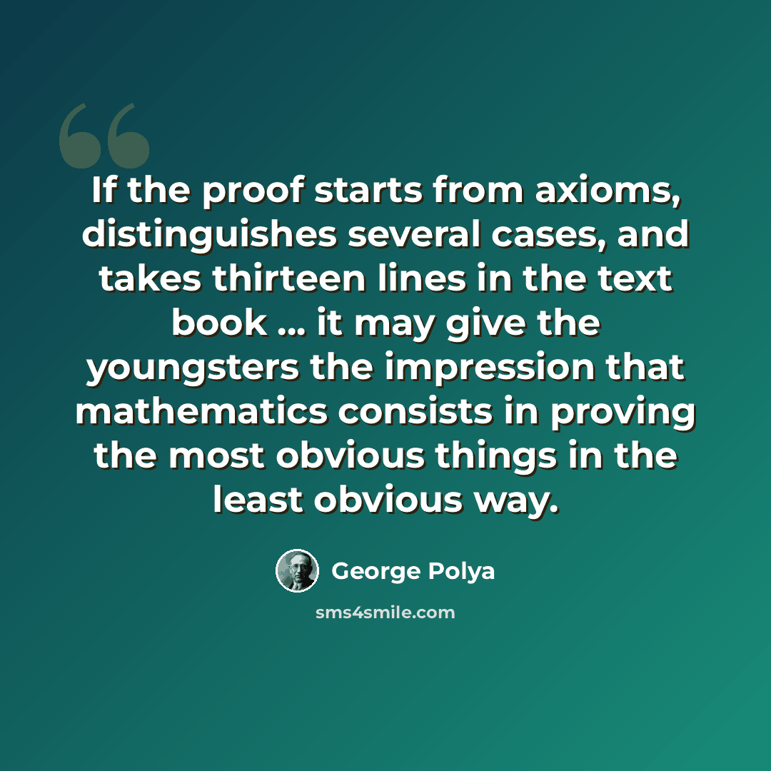 “If the proof starts from axioms, distinguishes several cases, and takes thirteen lines in the text book ... it may give the youngsters the impression that mathematics consists in proving the most obvious things in the least obvious way.” quote by George Polya