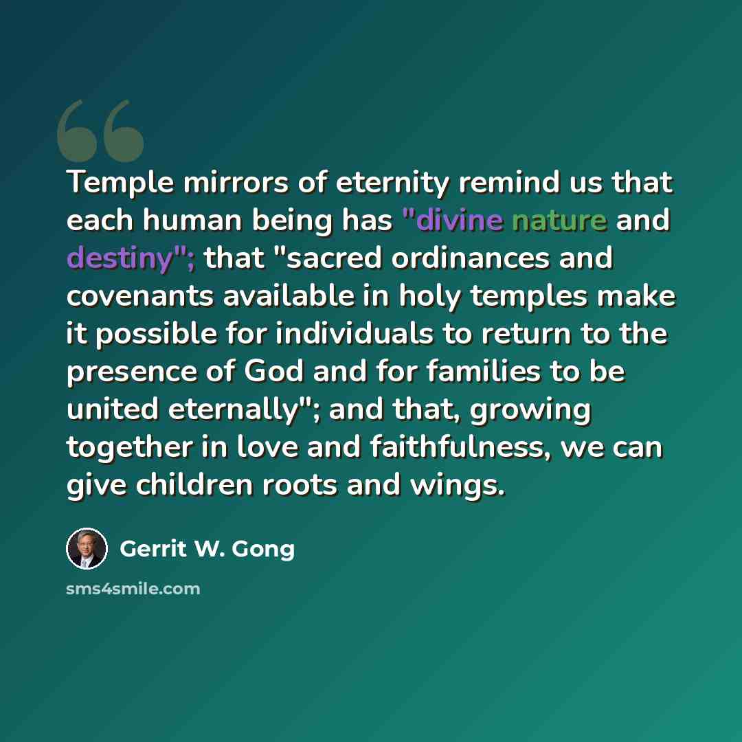 “Temple mirrors of eternity remind us that each human being has "divine nature and destiny"; that "sacred ordinances and covenants available in holy temples make it possible for individuals to return to the presence of God and for families to be united eternally"; and that, growing together in love…” quote by Gerrit W. Gong